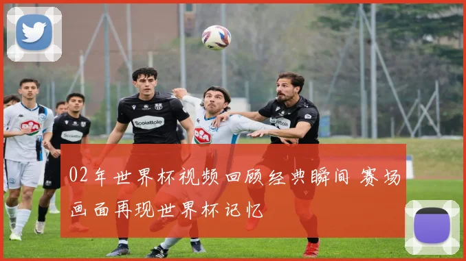 02年世界杯视频回顾经典瞬间 赛场画面再现世界杯记忆