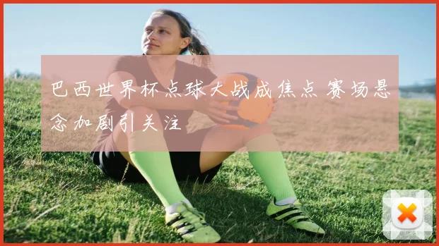 巴西世界杯点球大战成焦点 赛场悬念加剧引关注