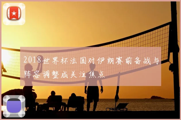 2018世界杯法国对伊朗赛前备战与阵容调整成关注焦点
