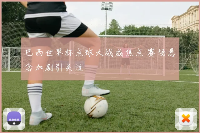巴西世界杯点球大战成焦点 赛场悬念加剧引关注