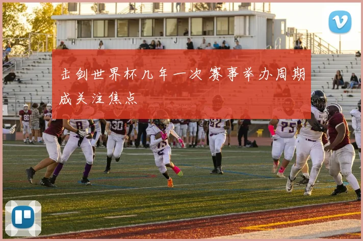 击剑世界杯几年一次 赛事举办周期成关注焦点