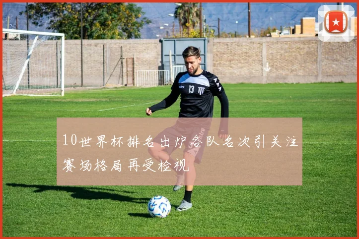 10世界杯排名出炉各队名次引关注赛场格局再受检视